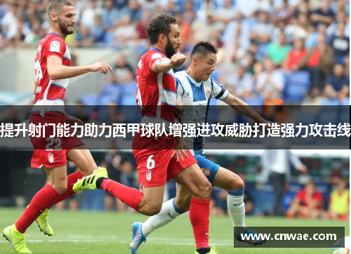 提升射门能力助力西甲球队增强进攻威胁打造强力攻击线