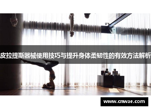 皮拉提斯器械使用技巧与提升身体柔韧性的有效方法解析